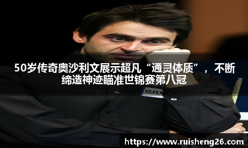 50岁传奇奥沙利文展示超凡“通灵体质”，不断缔造神迹瞄准世锦赛第八冠